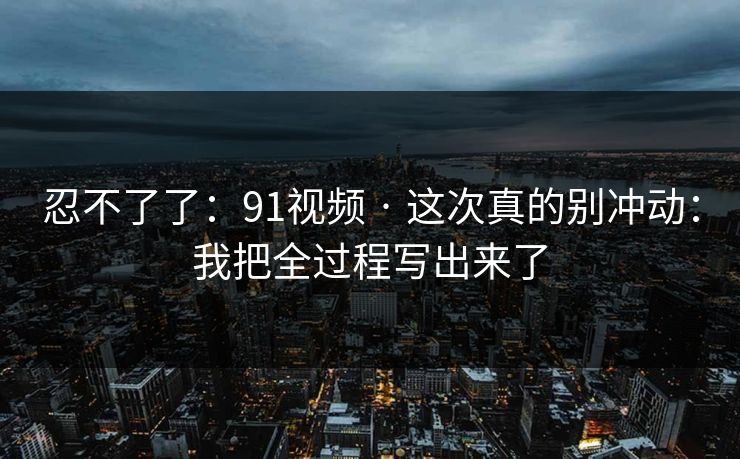 忍不了了:91视频 · 这次真的别冲动:我把全过程写出来了 忍不了了:91视频 · 这次真的别冲动:我把全过程写出来了