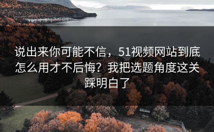 说出来你可能不信，51视频网站到底怎么用才不后悔？我把选题角度这关踩明白了