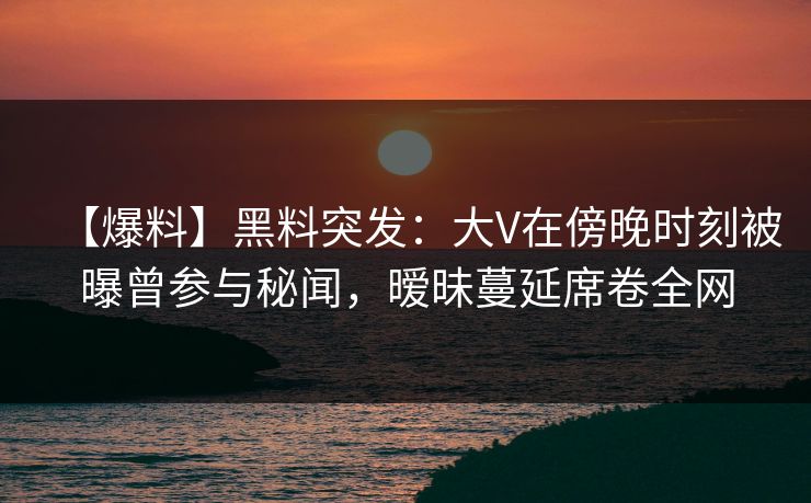 【爆料】黑料突发：大V在傍晚时刻被曝曾参与秘闻，暧昧蔓延席卷全网