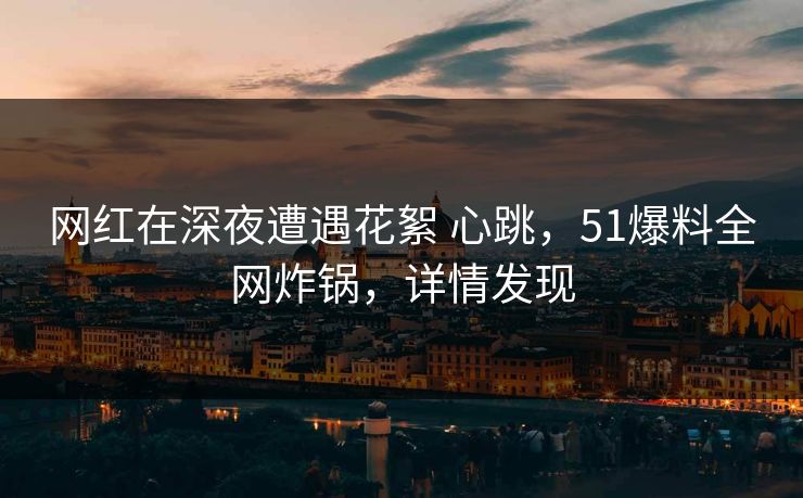 网红在深夜遭遇花絮 心跳，51爆料全网炸锅，详情发现