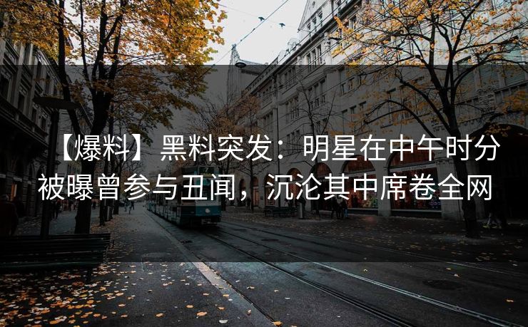 【爆料】黑料突发：明星在中午时分被曝曾参与丑闻，沉沦其中席卷全网
