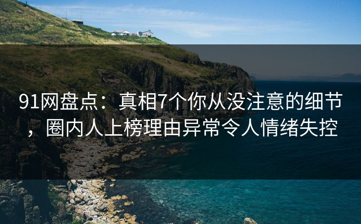 91网盘点：真相7个你从没注意的细节，圈内人上榜理由异常令人情绪失控