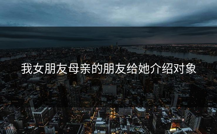 我女朋友母亲的朋友给她介绍对象 我女朋友母亲的朋友给她介绍对象