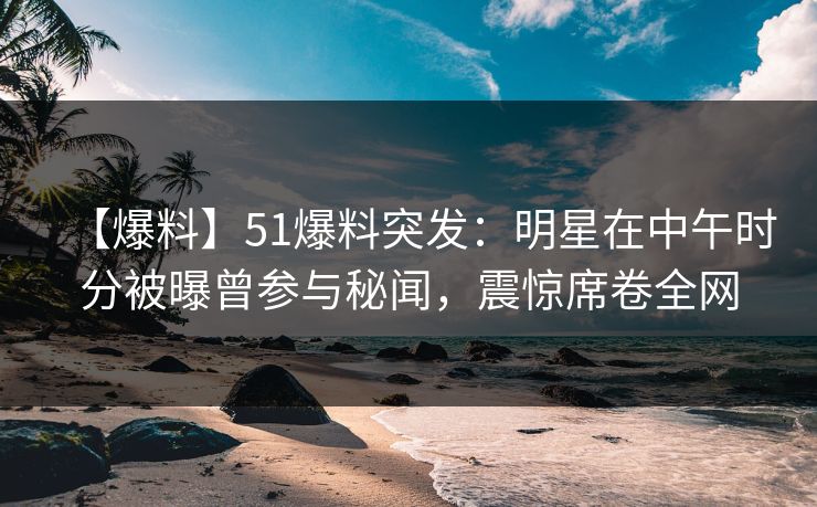 【爆料】51爆料突发:明星在中午时分被曝曾参与秘闻,震惊席卷全网 【爆料】51爆料突发:明星在中午时分被曝曾参与秘闻,震惊席卷全网