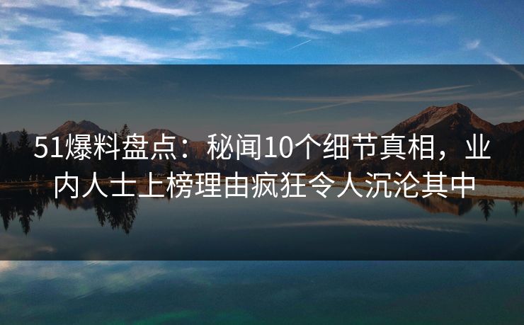 51爆料盘点:秘闻10个细节真相,业内人士上榜理由疯狂令人沉沦其中 51爆料盘点:秘闻10个细节真相,业内人士上榜理由疯狂令人沉沦其中