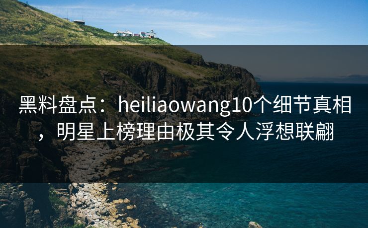 黑料盘点：heiliaowang10个细节真相，明星上榜理由极其令人浮想联翩