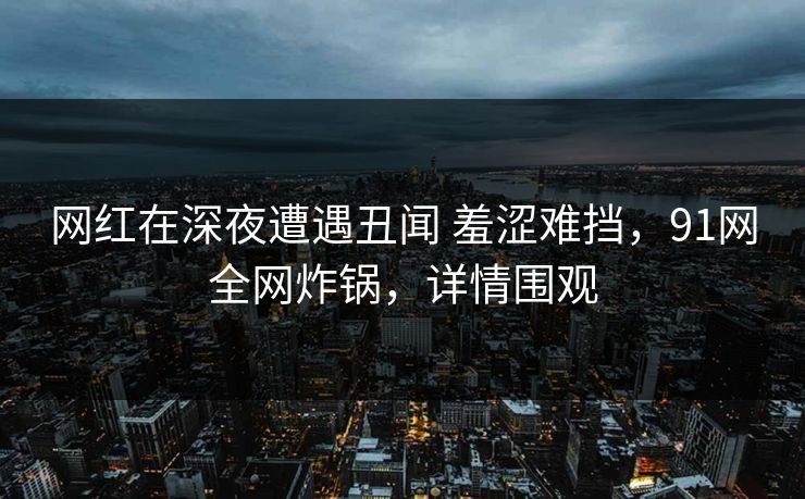 网红在深夜遭遇丑闻 羞涩难挡，91网全网炸锅，详情围观