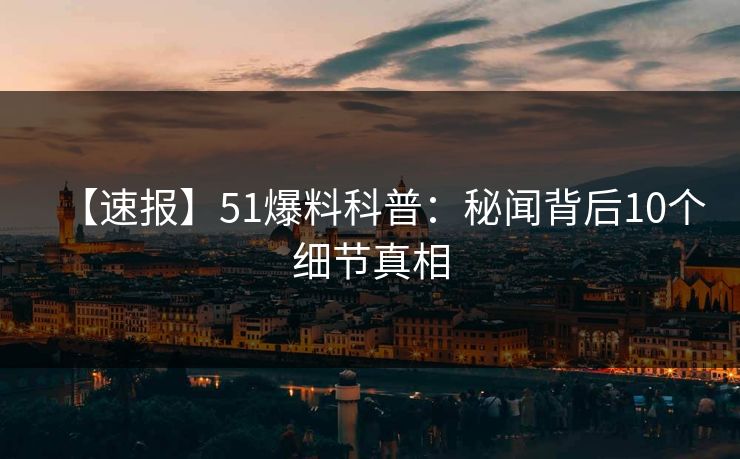 【速报】51爆料科普：秘闻背后10个细节真相