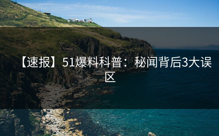 【速报】51爆料科普：秘闻背后3大误区