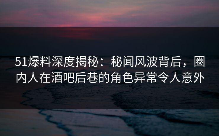 51爆料深度揭秘：秘闻风波背后，圈内人在酒吧后巷的角色异常令人意外