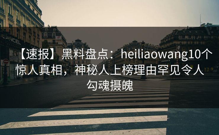 【速报】黑料盘点：heiliaowang10个惊人真相，神秘人上榜理由罕见令人勾魂摄魄