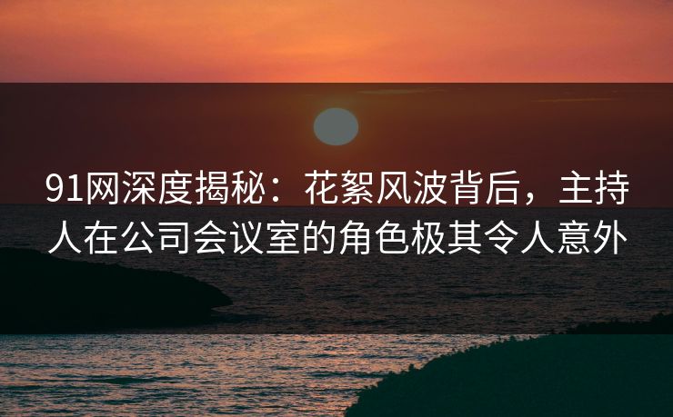 91网深度揭秘：花絮风波背后，主持人在公司会议室的角色极其令人意外