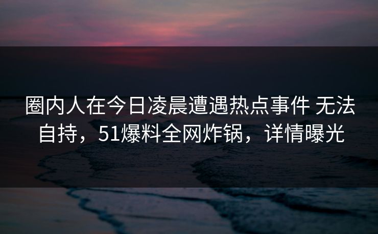 圈内人在今日凌晨遭遇热点事件 无法自持,51爆料全网炸锅,详情曝光 圈内人在今日凌晨遭遇热点事件 无法自持,51爆料全网炸锅,详情曝光