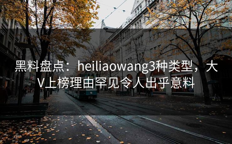 黑料盘点：heiliaowang3种类型，大V上榜理由罕见令人出乎意料