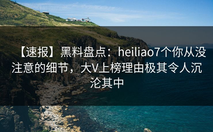 【速报】黑料盘点：heiliao7个你从没注意的细节，大V上榜理由极其令人沉沦其中
