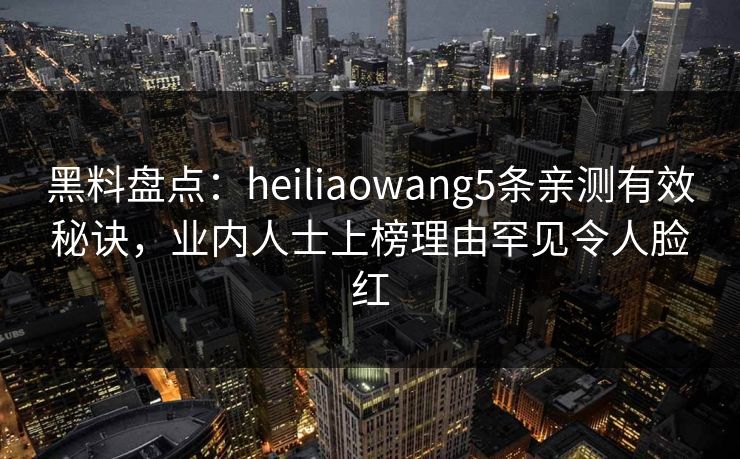 黑料盘点：heiliaowang5条亲测有效秘诀，业内人士上榜理由罕见令人脸红