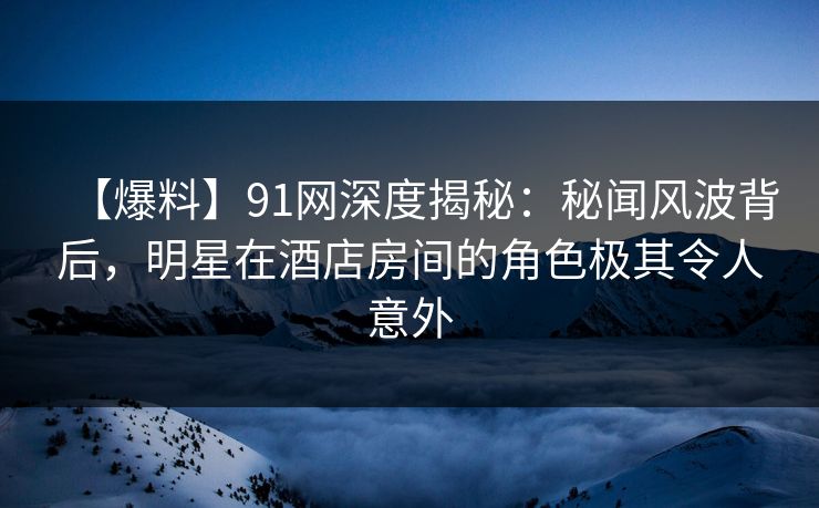 【爆料】91网深度揭秘：秘闻风波背后，明星在酒店房间的角色极其令人意外
