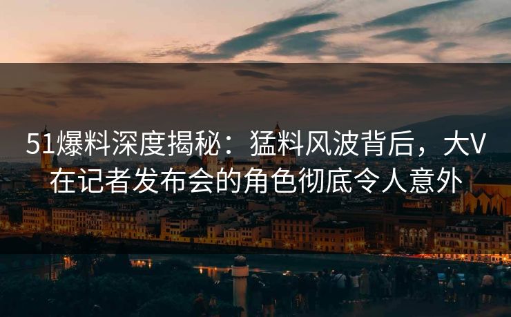 51爆料深度揭秘：猛料风波背后，大V在记者发布会的角色彻底令人意外