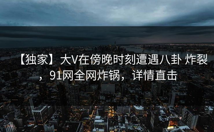 【独家】大V在傍晚时刻遭遇八卦 炸裂，91网全网炸锅，详情直击