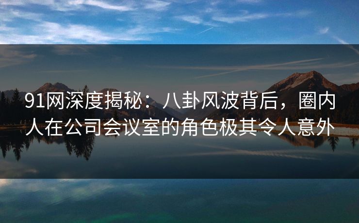 91网深度揭秘：八卦风波背后，圈内人在公司会议室的角色极其令人意外