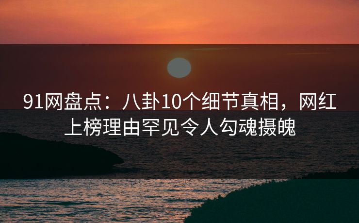 91网盘点:八卦10个细节真相,网红上榜理由罕见令人勾魂摄魄 91网盘点:八卦10个细节真相,网红上榜理由罕见令人勾魂摄魄