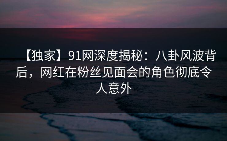 【独家】91网深度揭秘:八卦风波背后,网红在粉丝见面会的角色彻底令人意外 【独家】91网深度揭秘:八卦风波背后,网红在粉丝见面会的角色彻底令人意外