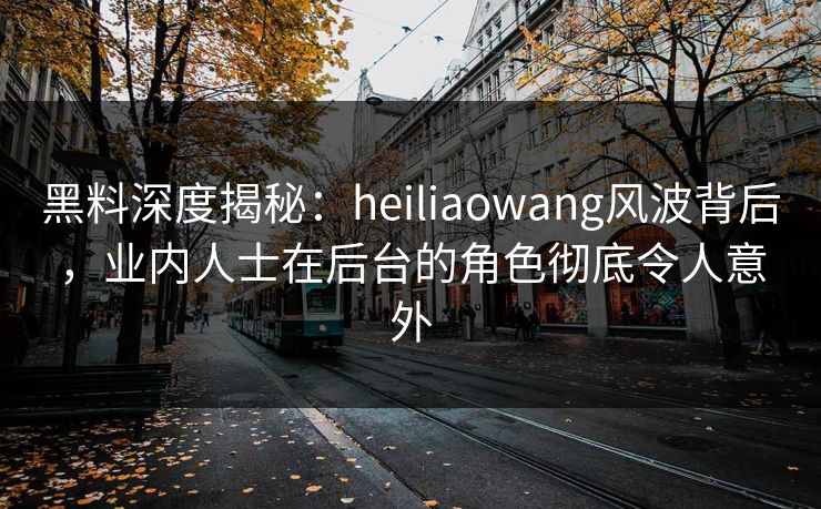 黑料深度揭秘:heiliaowang风波背后,业内人士在后台的角色彻底令人意外 黑料深度揭秘:heiliaowang风波背后,业内人士在后台的角色彻底令人意外