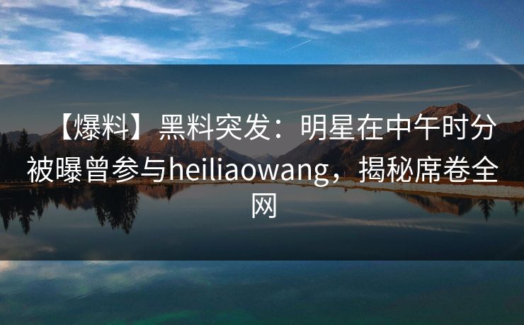 【爆料】黑料突发：明星在中午时分被曝曾参与heiliaowang，揭秘席卷全网