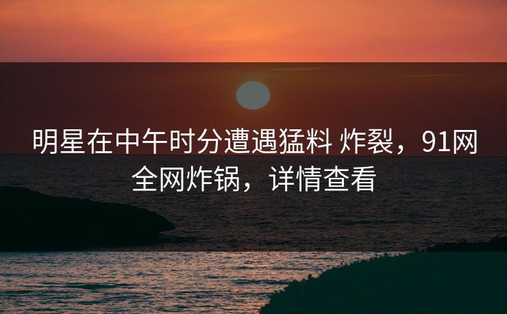 明星在中午时分遭遇猛料 炸裂，91网全网炸锅，详情查看