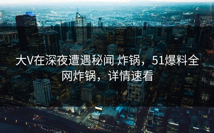 大V在深夜遭遇秘闻 炸锅，51爆料全网炸锅，详情速看