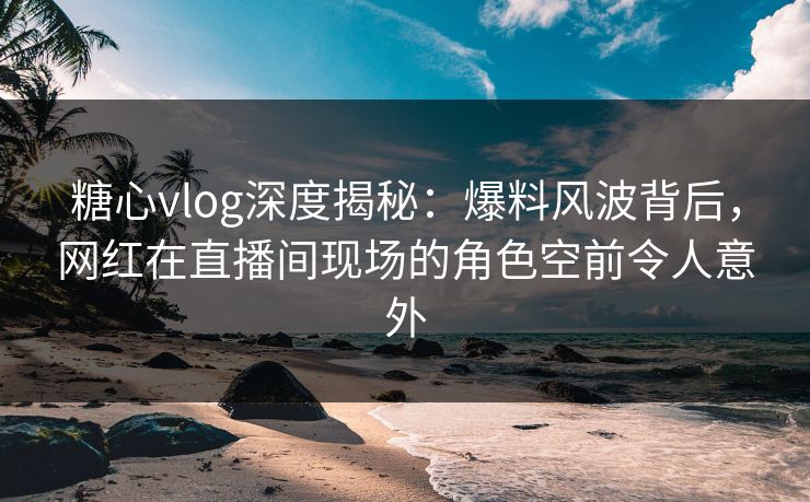 糖心vlog深度揭秘：爆料风波背后，网红在直播间现场的角色空前令人意外