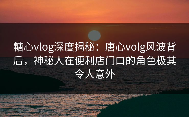糖心vlog深度揭秘：唐心volg风波背后，神秘人在便利店门口的角色极其令人意外