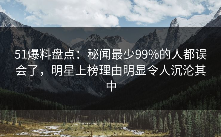51爆料盘点：秘闻最少99%的人都误会了，明星上榜理由明显令人沉沦其中