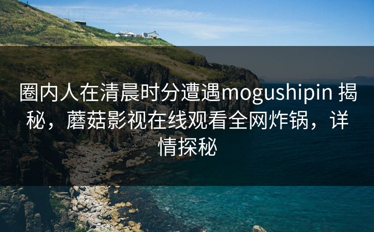 圈内人在清晨时分遭遇mogushipin 揭秘，蘑菇影视在线观看全网炸锅，详情探秘