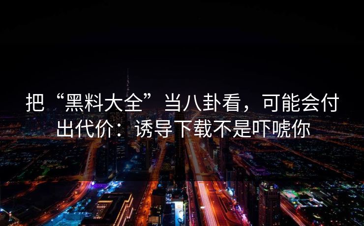 把“黑料大全”当八卦看，可能会付出代价：诱导下载不是吓唬你