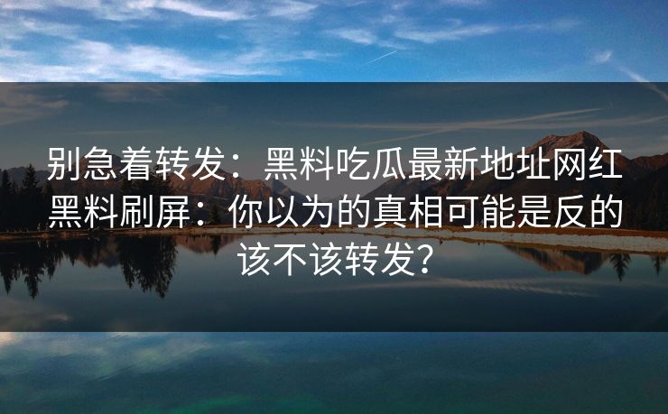 别急着转发:黑料吃瓜最新地址网红黑料刷屏:你以为的真相可能是反的该不该转发? 别急着转发:黑料吃瓜最新地址网红黑料刷屏:你以为的真相可能是反的该不该转发?