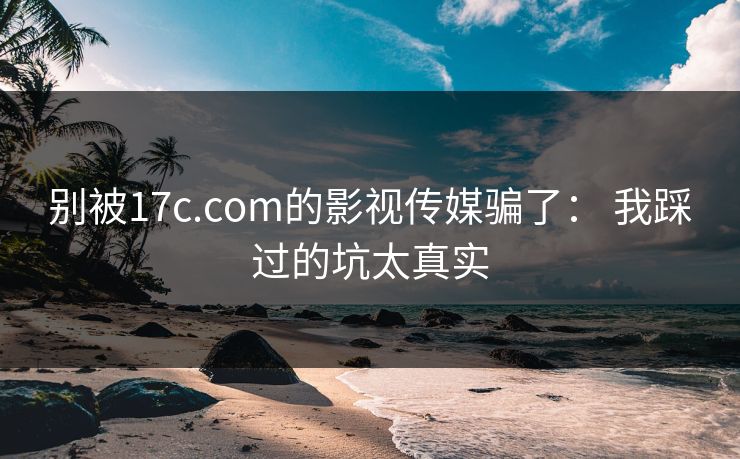 别被17c.com的影视传媒骗了: 我踩过的坑太真实 别被17c.com的影视传媒骗了: 我踩过的坑太真实