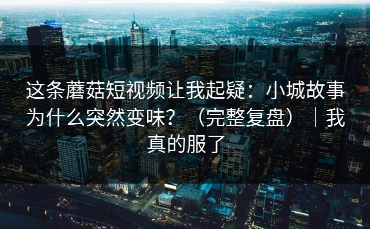 这条蘑菇短视频让我起疑：小城故事为什么突然变味？（完整复盘）｜我真的服了