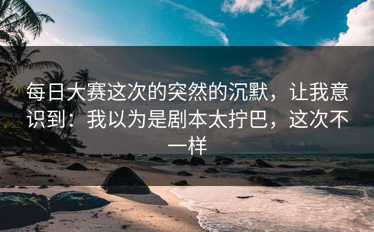 每日大赛这次的突然的沉默，让我意识到：我以为是剧本太拧巴，这次不一样