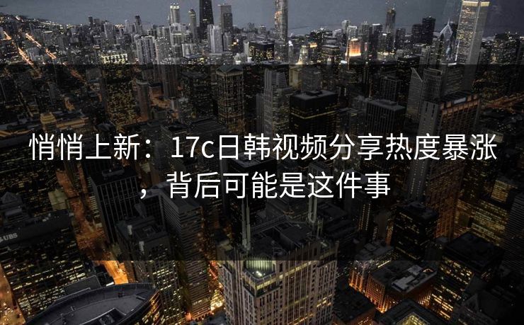 悄悄上新：17c日韩视频分享热度暴涨，背后可能是这件事