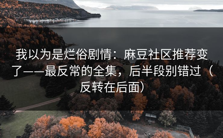 我以为是烂俗剧情:麻豆社区推荐变了——最反常的全集,后半段别错过(反转在后面) 我以为是烂俗剧情:麻豆社区推荐变了——最反常的全集,后半段别错过(反转在后面)