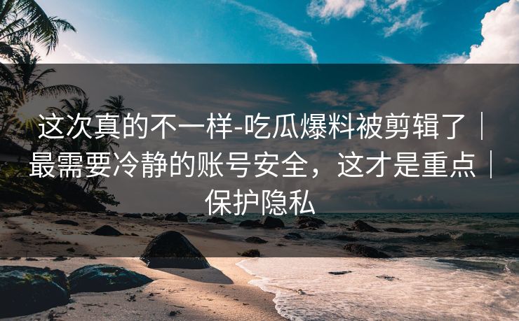这次真的不一样-吃瓜爆料被剪辑了|最需要冷静的账号安全,这才是重点|保护隐私 这次真的不一样-吃瓜爆料被剪辑了|最需要冷静的账号安全,这才是重点|保护隐私