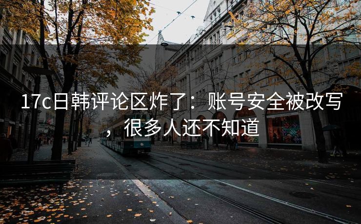 17c日韩评论区炸了：账号安全被改写，很多人还不知道