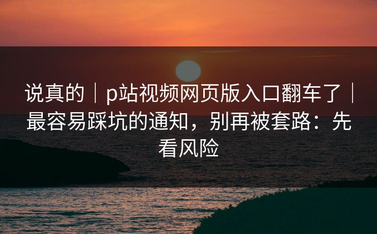 说真的｜p站视频网页版入口翻车了｜最容易踩坑的通知，别再被套路：先看风险