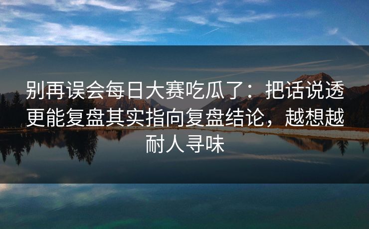 别再误会每日大赛吃瓜了:把话说透更能复盘其实指向复盘结论,越想越耐人寻味 别再误会每日大赛吃瓜了:把话说透更能复盘其实指向复盘结论,越想越耐人寻味