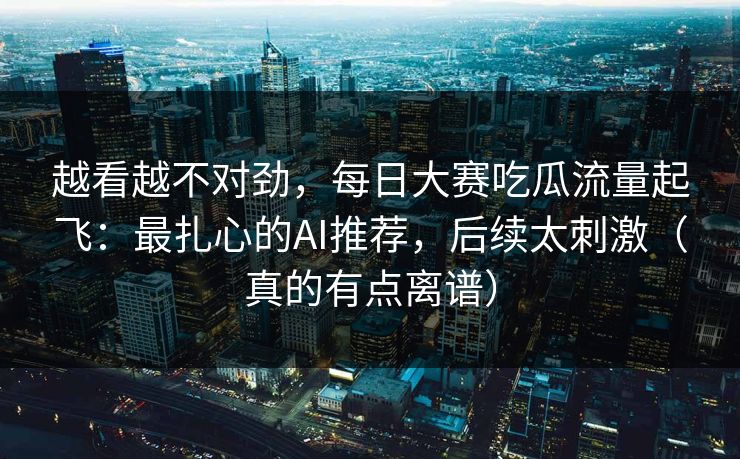 越看越不对劲，每日大赛吃瓜流量起飞：最扎心的AI推荐，后续太刺激（真的有点离谱）