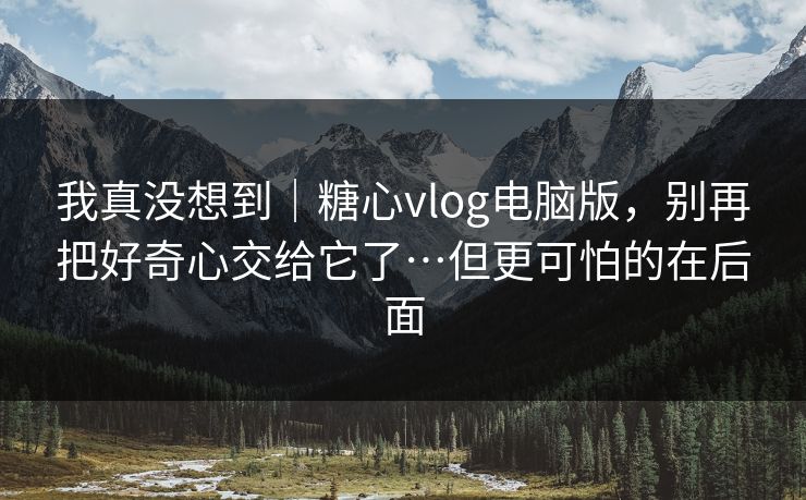 我真没想到|糖心vlog电脑版,别再把好奇心交给它了…但更可怕的在后面 我真没想到|糖心vlog电脑版,别再把好奇心交给它了…但更可怕的在后面
