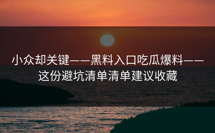 小众却关键——黑料入口吃瓜爆料——这份避坑清单清单建议收藏