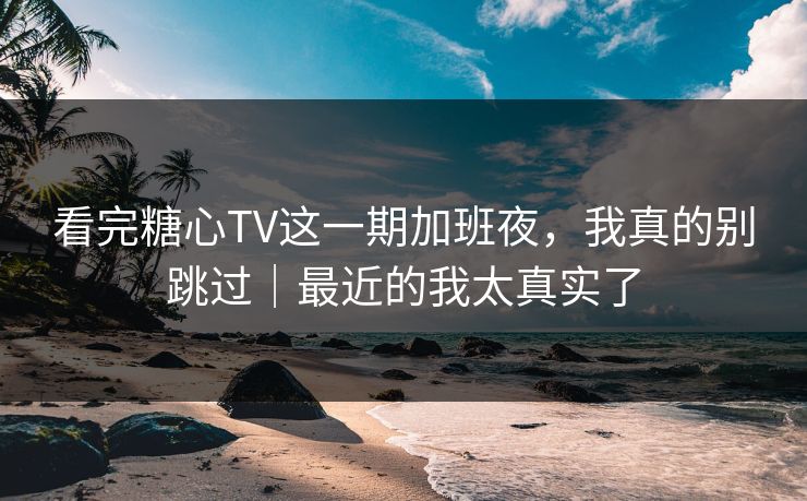 看完糖心TV这一期加班夜，我真的别跳过｜最近的我太真实了