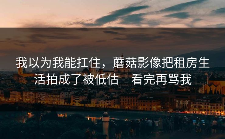 我以为我能扛住，蘑菇影像把租房生活拍成了被低估｜看完再骂我